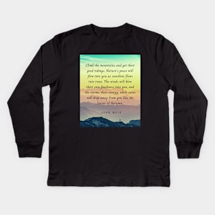 John Muir quote: Climb the mountains and get their good tidings. Nature's peace will flow into you as sunshine flows into trees. The winds will blow their own freshness into you... Kids Long Sleeve T-Shirt